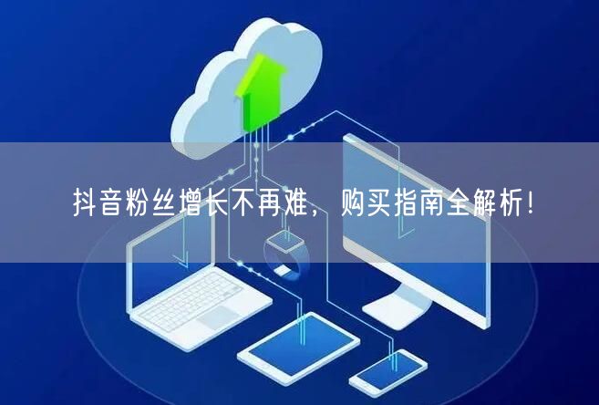 抖音粉丝增长不再难，购买指南全解析！