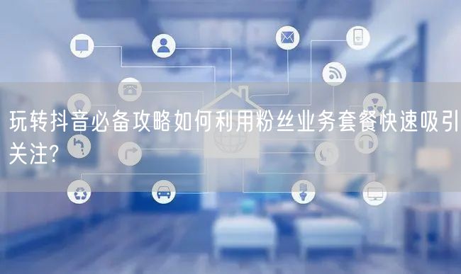 玩转抖音必备攻略如何利用粉丝业务套餐快速吸引关注?
