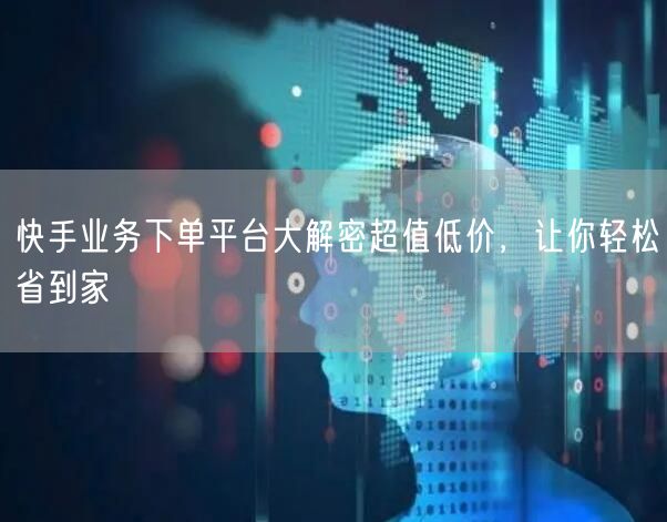 快手业务下单平台大解密超值低价，让你轻松省到家