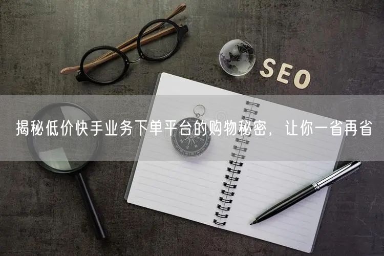 揭秘低价快手业务下单平台的购物秘密，让你一省再省