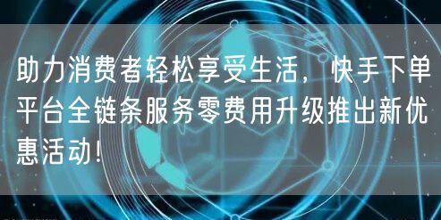 助力消费者轻松享受生活，快手下单平台全链条服务零费用升级推出新优惠活动！