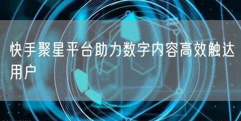 快手聚星平台助力数字内容高效触达用户
