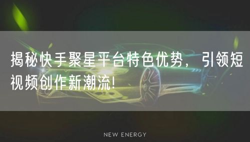 揭秘快手聚星平台特色优势，引领短视频创作新潮流!