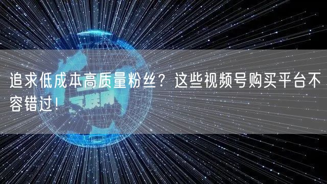 追求低成本高质量粉丝？这些视频号购买平台不容错过！